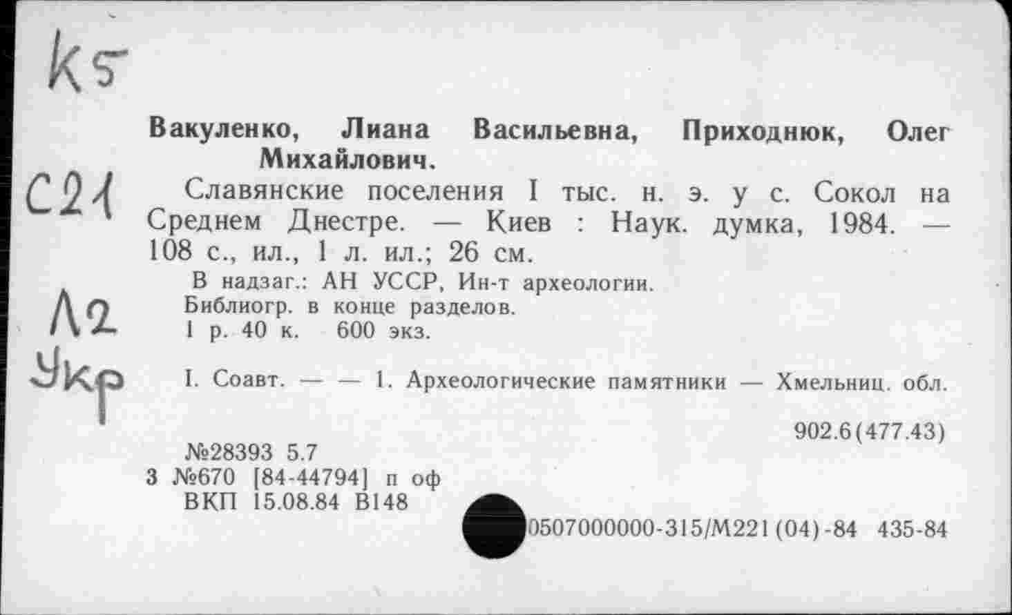 ﻿	Вакуленко, Лиана Васильевна, Приходнюк, Олег
СИ	Михайлович. Славянские поселения I тыс. н. э. у с. Сокол на Среднем Днестре. — Киев : Наук, думка, 1984. — 108 с., ил., 1 л. ил.; 26 см.
Кг é/kp	В надзаг.: АН УССР, Ин-т археологии. Библиогр. в конце разделов. 1 р. 40 к. 600 экз. I. Соавт. — — 1. Археологические памятники — Хмельниц. обл. 902.6(477.43) №28393 5.7 3 №670 [84-44794] п оф ВКП 15.08.84 В148
>0507000000-315/М221 (04)-84 435-84